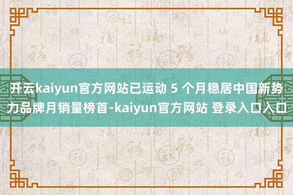 开云kaiyun官方网站已运动 5 个月稳居中国新势力品牌月销量榜首-kaiyun官方网站 登录入口入口