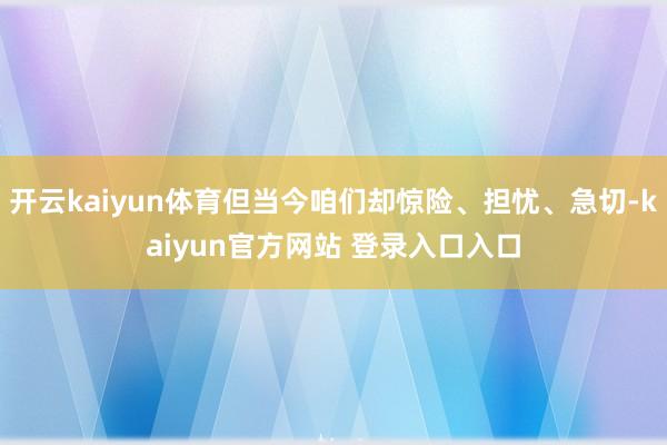 开云kaiyun体育但当今咱们却惊险、担忧、急切-kaiyun官方网站 登录入口入口