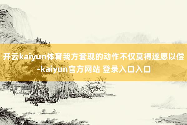 开云kaiyun体育我方套现的动作不仅莫得遂愿以偿-kaiyun官方网站 登录入口入口