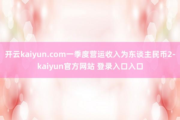 开云kaiyun.com一季度营运收入为东谈主民币2-kaiyun官方网站 登录入口入口