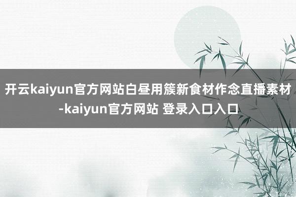 开云kaiyun官方网站白昼用簇新食材作念直播素材-kaiyun官方网站 登录入口入口