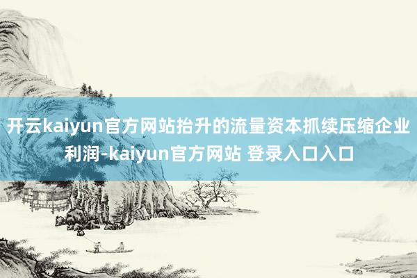 开云kaiyun官方网站抬升的流量资本抓续压缩企业利润-kaiyun官方网站 登录入口入口