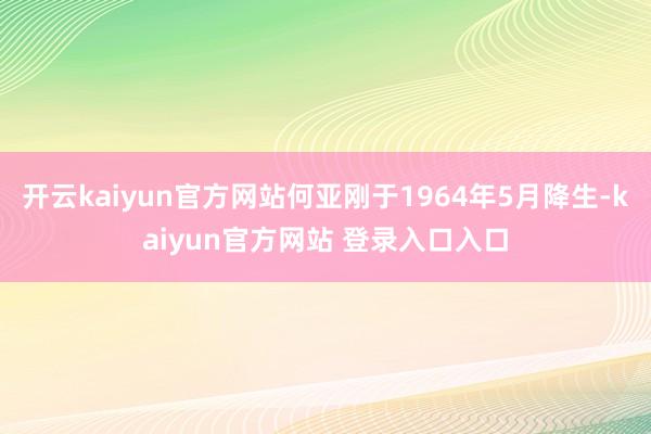开云kaiyun官方网站何亚刚于1964年5月降生-kaiyun官方网站 登录入口入口