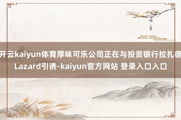 开云kaiyun体育厚味可乐公司正在与投资银行拉扎德Lazard引诱-kaiyun官方网站 登录入口入口