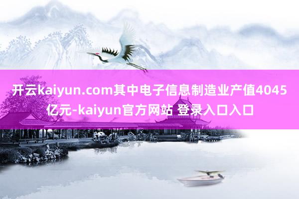 开云kaiyun.com其中电子信息制造业产值4045亿元-kaiyun官方网站 登录入口入口