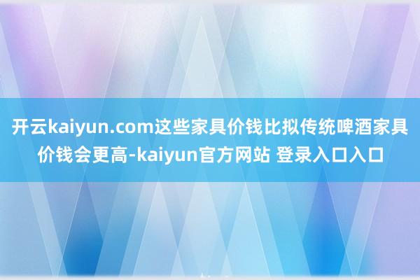 开云kaiyun.com这些家具价钱比拟传统啤酒家具价钱会更高-kaiyun官方网站 登录入口入口