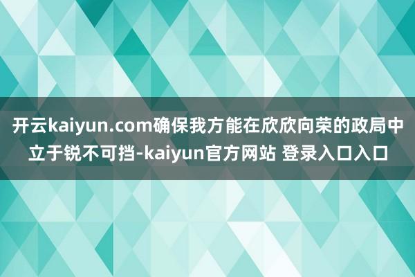 开云kaiyun.com确保我方能在欣欣向荣的政局中立于锐不可挡-kaiyun官方网站 登录入口入口