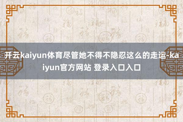 开云kaiyun体育尽管她不得不隐忍这么的走运-kaiyun官方网站 登录入口入口