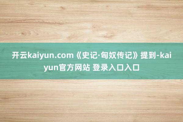 开云kaiyun.com《史记·匈奴传记》提到-kaiyun官方网站 登录入口入口