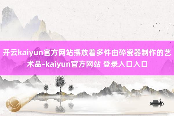 开云kaiyun官方网站摆放着多件由碎瓷器制作的艺术品-kaiyun官方网站 登录入口入口