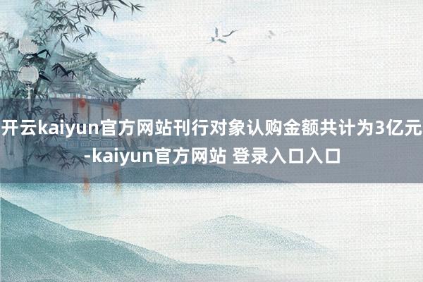 开云kaiyun官方网站刊行对象认购金额共计为3亿元-kaiyun官方网站 登录入口入口