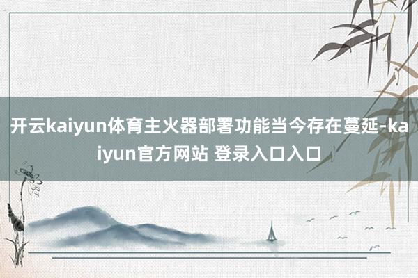 开云kaiyun体育主火器部署功能当今存在蔓延-kaiyun官方网站 登录入口入口