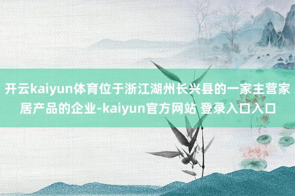 开云kaiyun体育位于浙江湖州长兴县的一家主营家居产品的企业-kaiyun官方网站 登录入口入口
