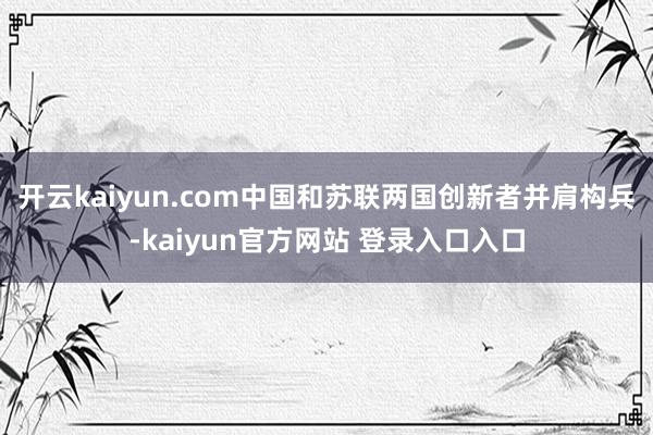 开云kaiyun.com中国和苏联两国创新者并肩构兵-kaiyun官方网站 登录入口入口