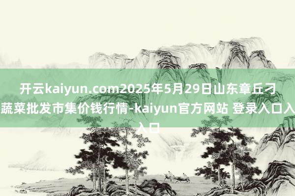开云kaiyun.com2025年5月29日山东章丘刁镇蔬菜批发市集价钱行情-kaiyun官方网站 登录入口入口