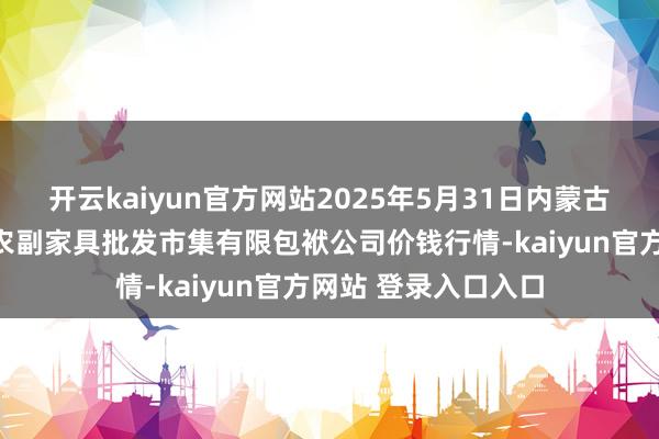 开云kaiyun官方网站2025年5月31日内蒙古呼和浩特市东瓦窑农副家具批发市集有限包袱公司价钱行情-kaiyun官方网站 登录入口入口