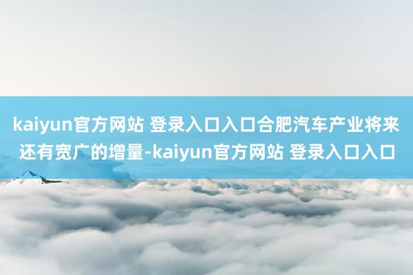 kaiyun官方网站 登录入口入口合肥汽车产业将来还有宽广的增量-kaiyun官方网站 登录入口入口
