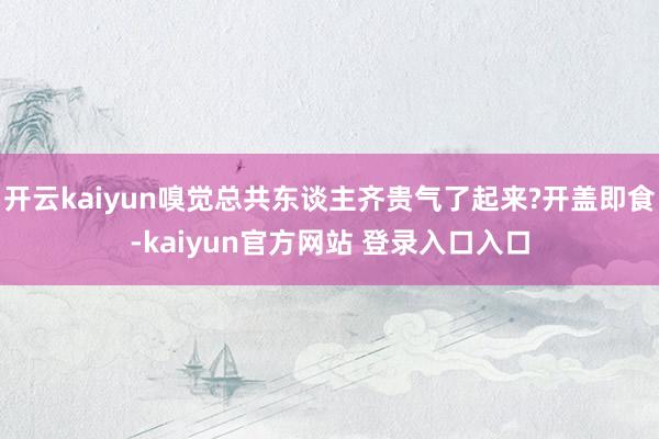 开云kaiyun嗅觉总共东谈主齐贵气了起来?开盖即食-kaiyun官方网站 登录入口入口