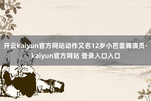 开云kaiyun官方网站动作又名12岁小芭蕾舞演员-kaiyun官方网站 登录入口入口