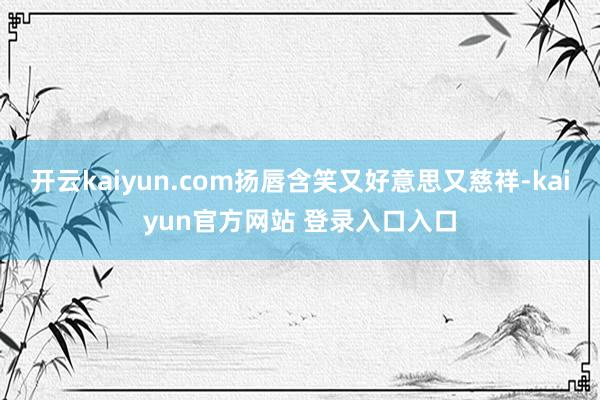 开云kaiyun.com扬唇含笑又好意思又慈祥-kaiyun官方网站 登录入口入口