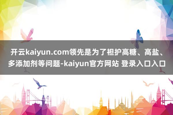 开云kaiyun.com　　领先是为了袒护高糖、高盐、多添加剂等问题-kaiyun官方网站 登录入口入口