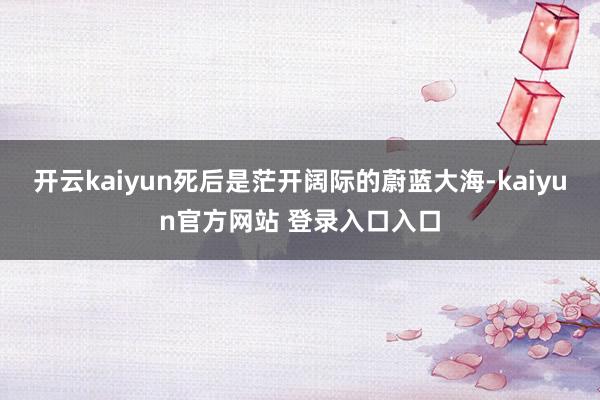 开云kaiyun死后是茫开阔际的蔚蓝大海-kaiyun官方网站 登录入口入口