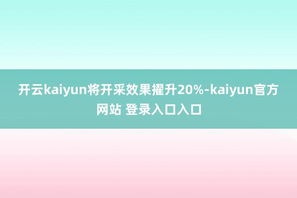 开云kaiyun将开采效果擢升20%-kaiyun官方网站 登录入口入口