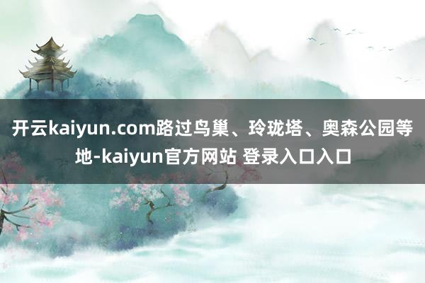 开云kaiyun.com路过鸟巢、玲珑塔、奥森公园等地-kaiyun官方网站 登录入口入口