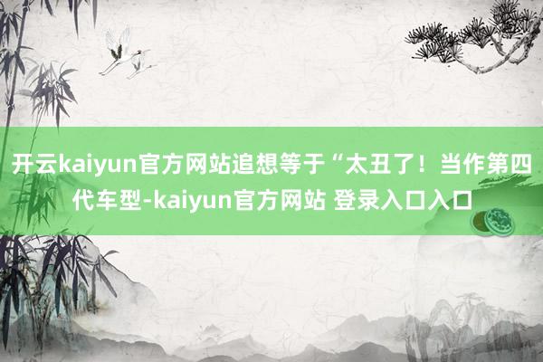 开云kaiyun官方网站追想等于“太丑了！当作第四代车型-kaiyun官方网站 登录入口入口