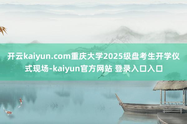 开云kaiyun.com重庆大学2025级盘考生开学仪式现场-kaiyun官方网站 登录入口入口