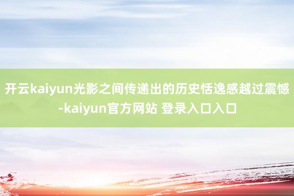 开云kaiyun光影之间传递出的历史恬逸感越过震憾-kaiyun官方网站 登录入口入口