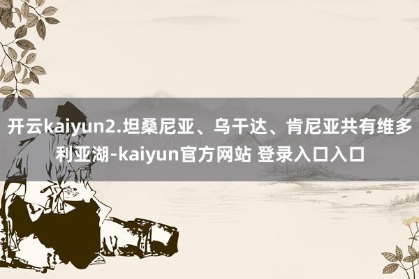 开云kaiyun2.坦桑尼亚、乌干达、肯尼亚共有维多利亚湖-kaiyun官方网站 登录入口入口