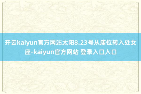 开云kaiyun官方网站太阳8.23号从庙位转入处女座-kaiyun官方网站 登录入口入口