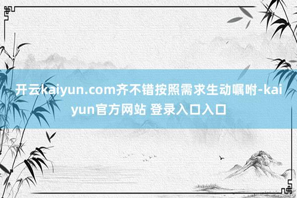 开云kaiyun.com齐不错按照需求生动嘱咐-kaiyun官方网站 登录入口入口