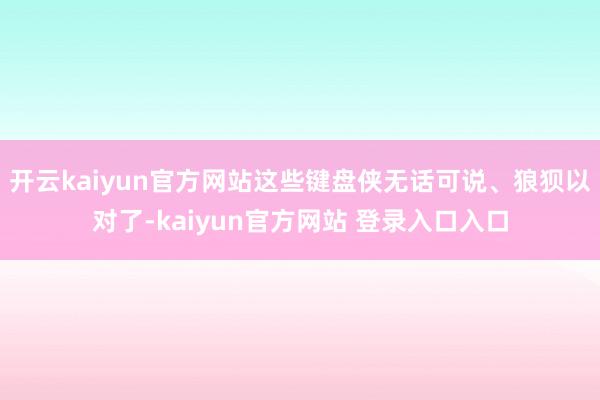 开云kaiyun官方网站这些键盘侠无话可说、狼狈以对了-kaiyun官方网站 登录入口入口
