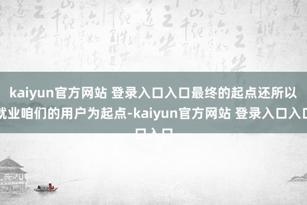 kaiyun官方网站 登录入口入口最终的起点还所以就业咱们的用户为起点-kaiyun官方网站 登录入口入口