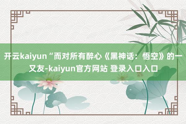 开云kaiyun“而对所有醉心《黑神话：悟空》的一又友-kaiyun官方网站 登录入口入口