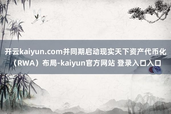 开云kaiyun.com并同期启动现实天下资产代币化（RWA）布局-kaiyun官方网站 登录入口入口