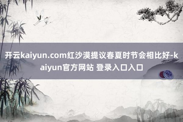 开云kaiyun.com红沙漠提议春夏时节会相比好-kaiyun官方网站 登录入口入口