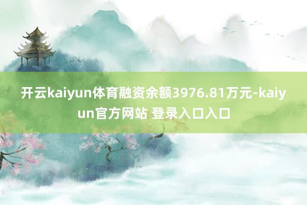 开云kaiyun体育融资余额3976.81万元-kaiyun官方网站 登录入口入口