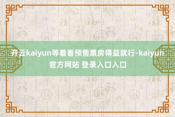 开云kaiyun等着看预售票房得益就行-kaiyun官方网站 登录入口入口