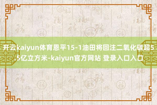 开云kaiyun体育恩平15-1油田将回注二氧化碳超5.5亿立方米-kaiyun官方网站 登录入口入口