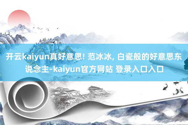 开云kaiyun真好意思! 范冰冰, 白瓷般的好意思东说念主-kaiyun官方网站 登录入口入口