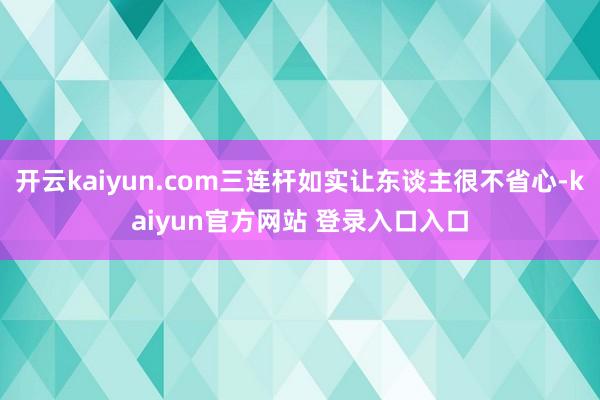 开云kaiyun.com三连杆如实让东谈主很不省心-kaiyun官方网站 登录入口入口