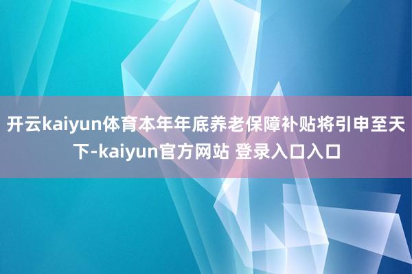 开云kaiyun体育本年年底养老保障补贴将引申至天下-kaiyun官方网站 登录入口入口