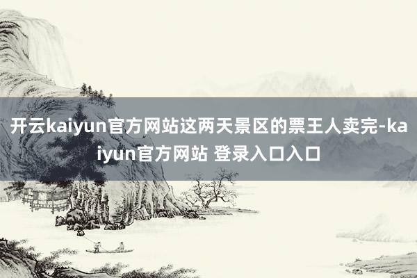 开云kaiyun官方网站这两天景区的票王人卖完-kaiyun官方网站 登录入口入口