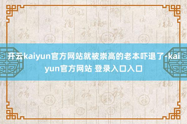 开云kaiyun官方网站就被崇高的老本吓退了-kaiyun官方网站 登录入口入口