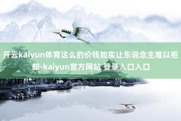 开云kaiyun体育这么的价钱如实让东说念主难以拒却-kaiyun官方网站 登录入口入口
