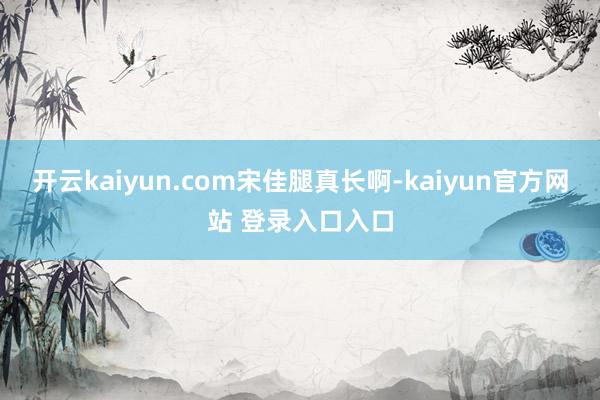 开云kaiyun.com宋佳腿真长啊-kaiyun官方网站 登录入口入口