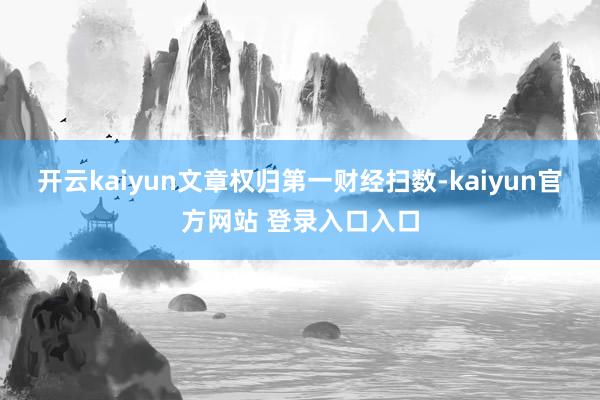开云kaiyun文章权归第一财经扫数-kaiyun官方网站 登录入口入口